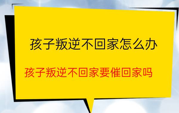 孩子叛逆不回家怎么办 孩子叛逆不回家要催回家吗